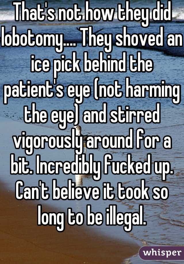 That's not how they did lobotomy.... They shoved an ice pick behind the patient's eye (not harming the eye) and stirred vigorously around for a bit. Incredibly fucked up. Can't believe it took so long to be illegal.