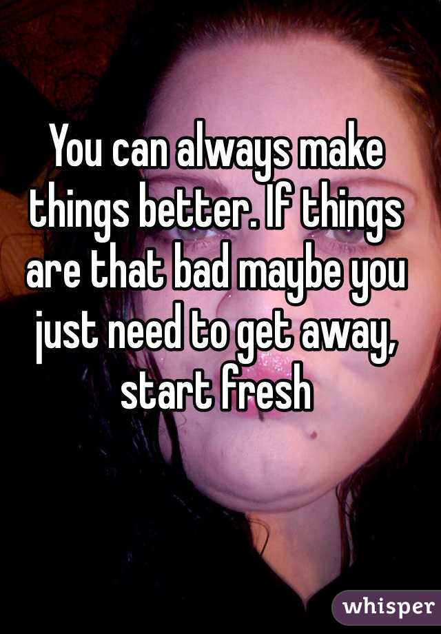 You can always make things better. If things are that bad maybe you just need to get away, start fresh 