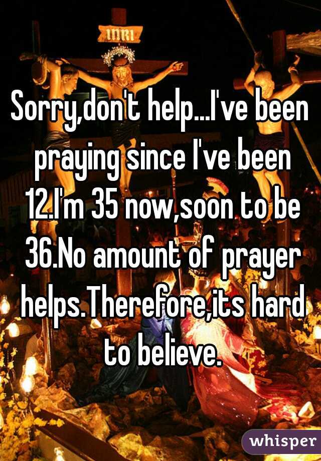Sorry,don't help...I've been praying since I've been 12.I'm 35 now,soon to be 36.No amount of prayer helps.Therefore,its hard to believe.
