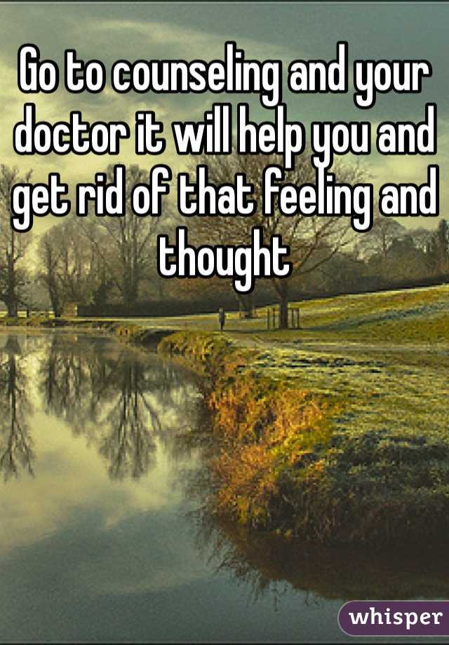 Go to counseling and your doctor it will help you and get rid of that feeling and thought