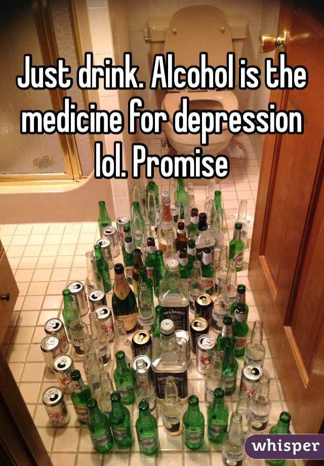 Just drink. Alcohol is the medicine for depression lol. Promise 