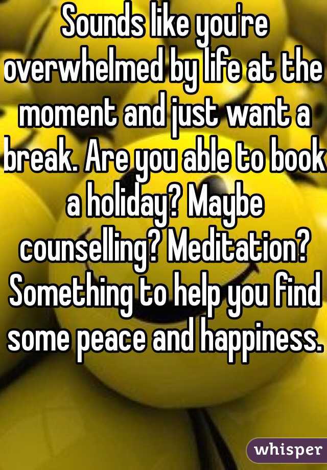 Sounds like you're overwhelmed by life at the moment and just want a break. Are you able to book a holiday? Maybe counselling? Meditation? Something to help you find some peace and happiness. 