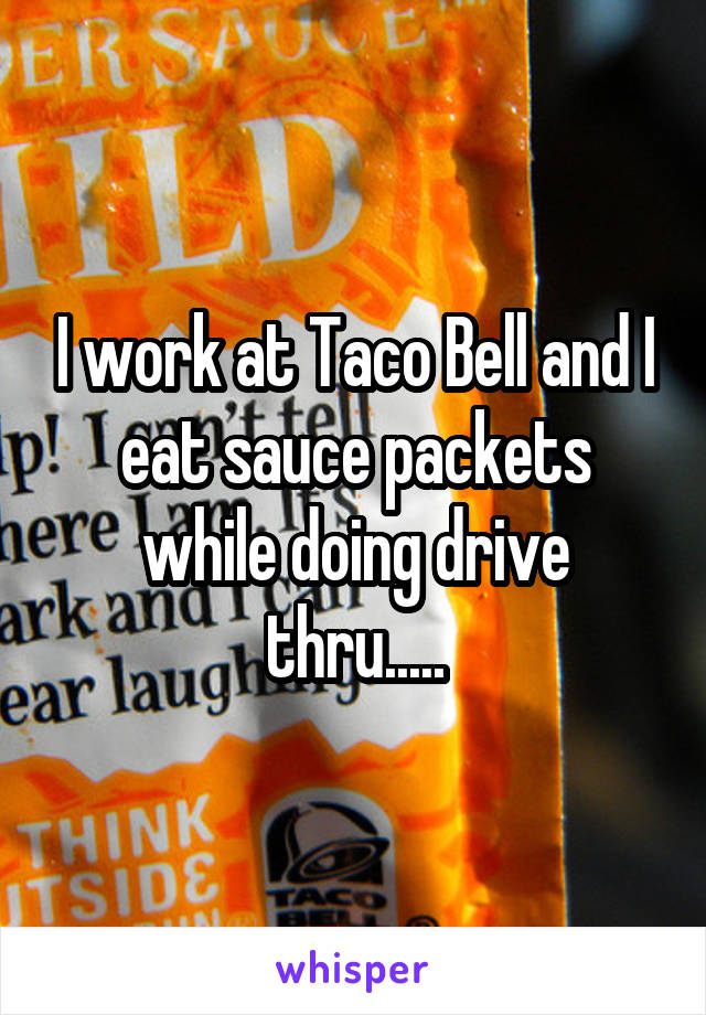 I work at Taco Bell and I eat sauce packets while doing drive thru.....