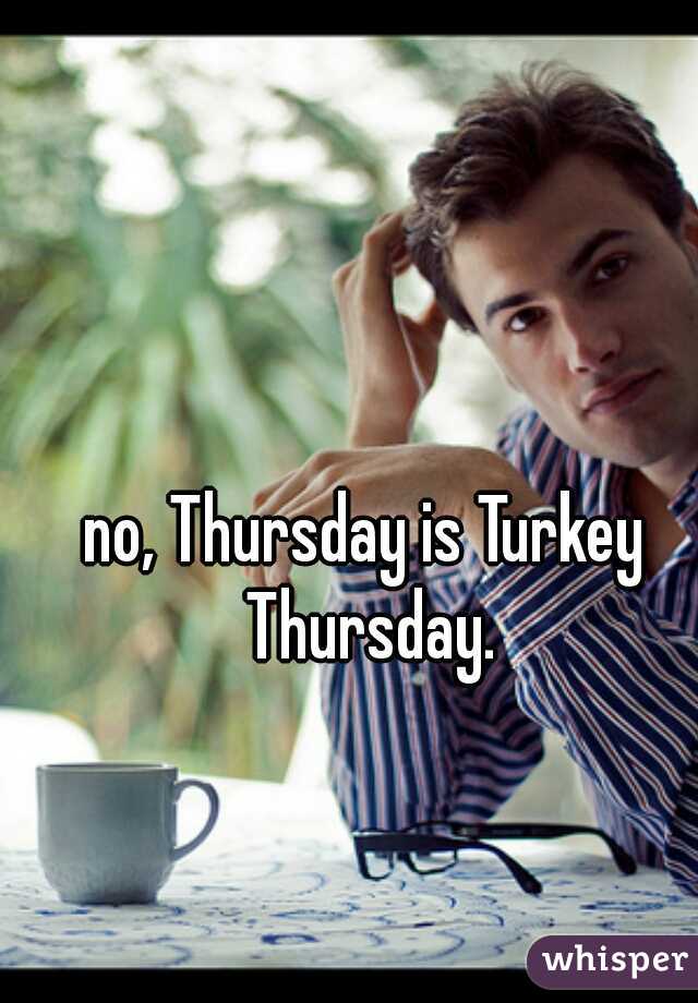 no, Thursday is Turkey Thursday.