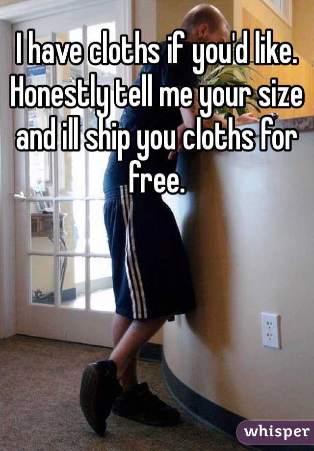 I have cloths if you'd like. Honestly tell me your size and ill ship you cloths for free.
