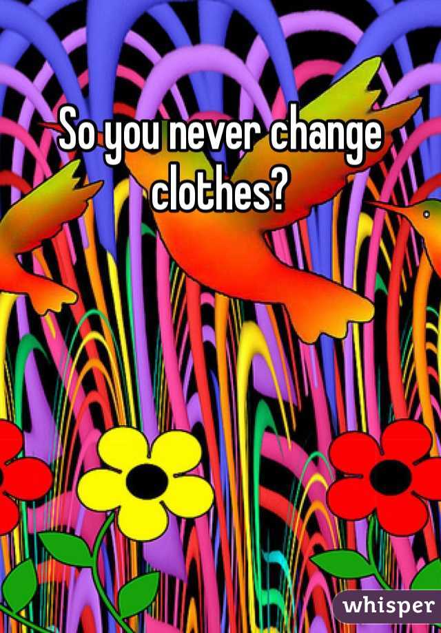 So you never change clothes?