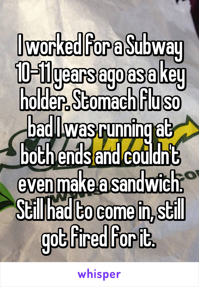 I worked for a Subway 10-11 years ago as a key holder. Stomach flu so bad I was running at both ends and couldn't even make a sandwich. Still had to come in, still got fired for it. 