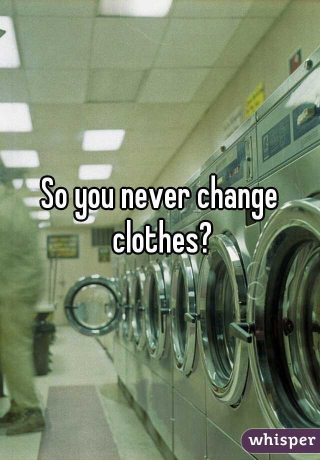 So you never change clothes?