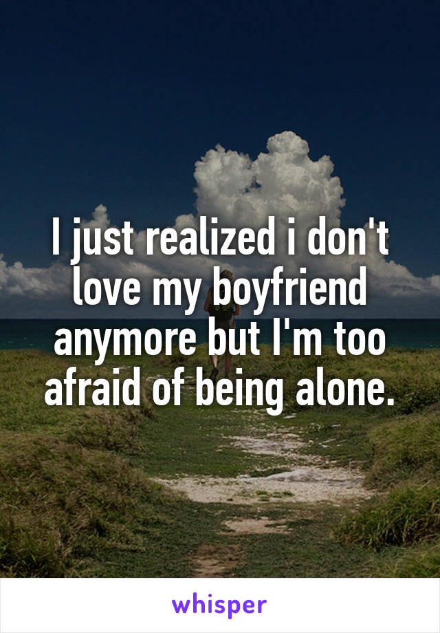 I just realized i don't love my boyfriend anymore but I'm too afraid of being alone.