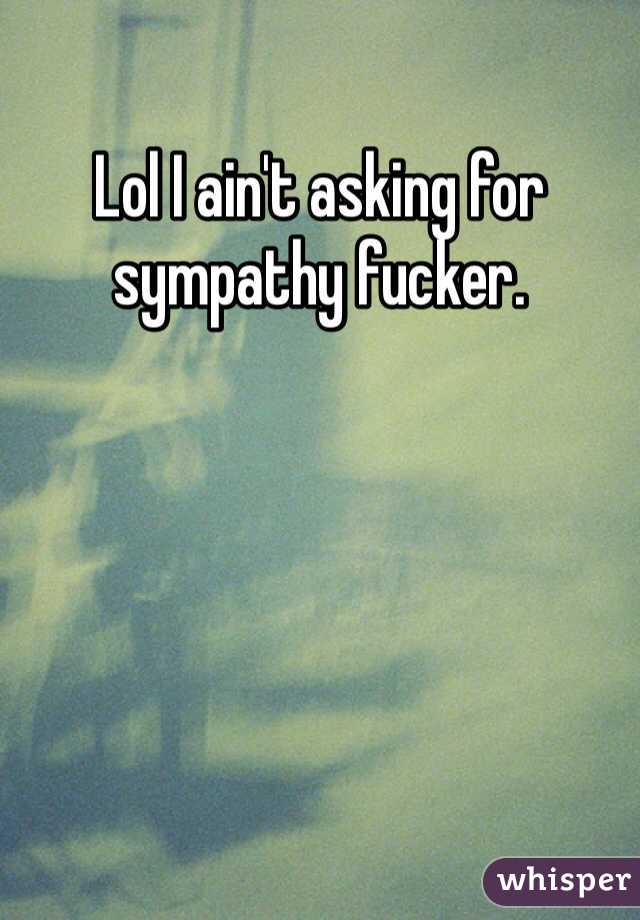 Lol I ain't asking for sympathy fucker. 