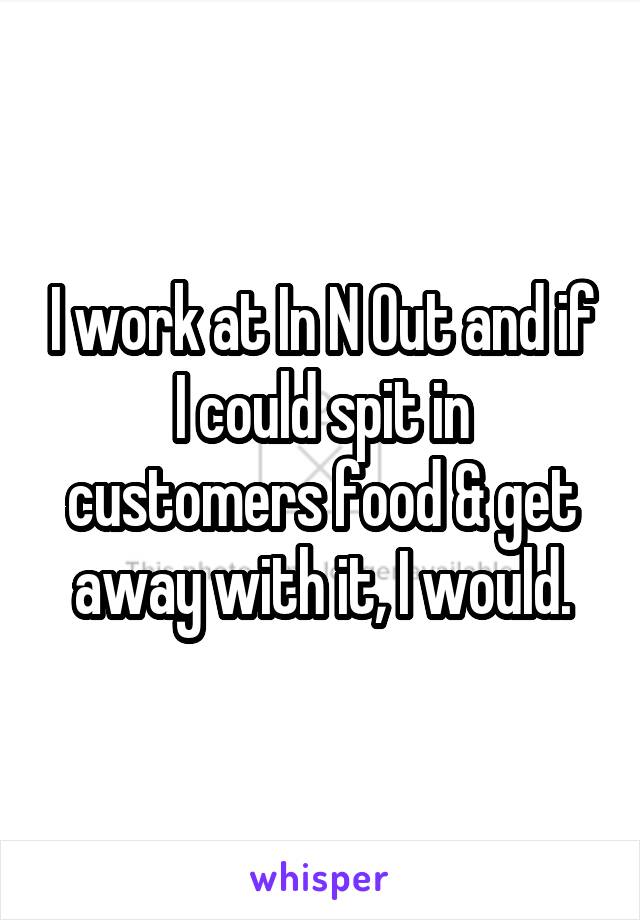 I work at In N Out and if I could spit in customers food & get away with it, I would.