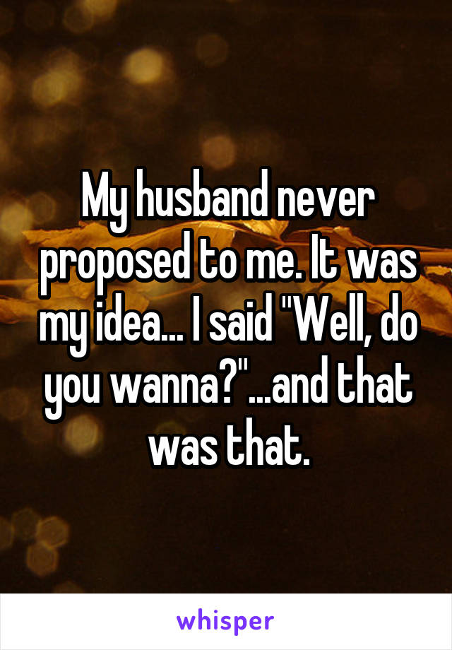 My husband never proposed to me. It was my idea... I said "Well, do you wanna?"...and that was that.