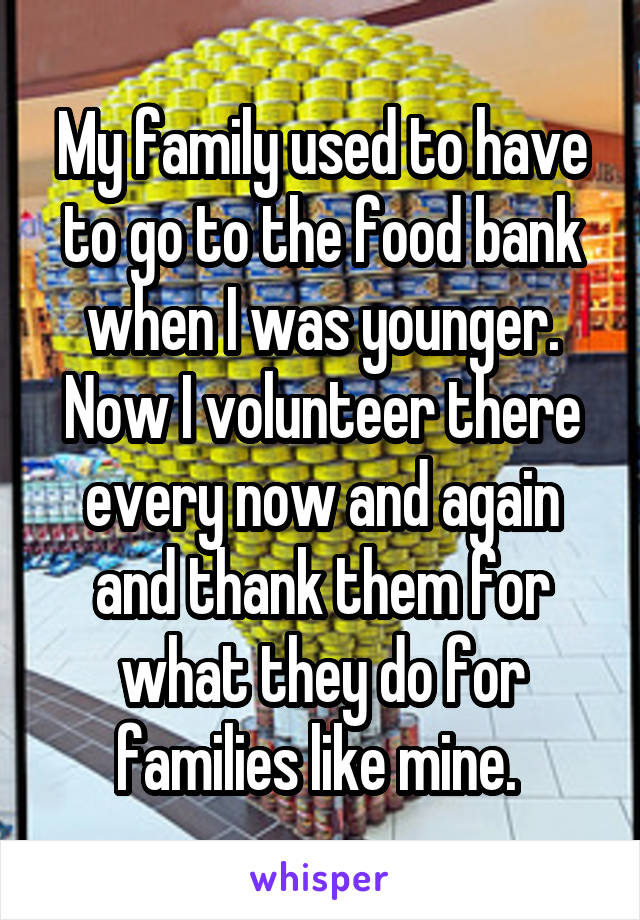 My family used to have to go to the food bank when I was younger. Now I volunteer there every now and again and thank them for what they do for families like mine. 