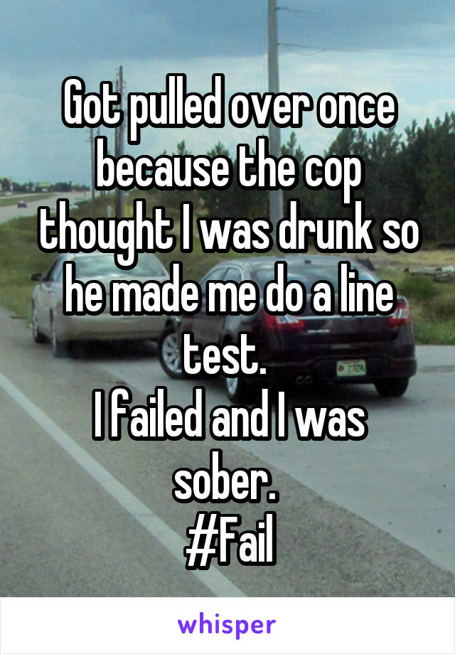 Got pulled over once because the cop thought I was drunk so he made me do a line test. 
I failed and I was sober. 
#Fail