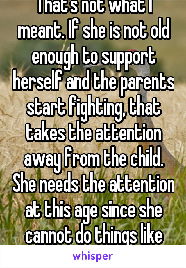 That's not what I meant. If she is not old enough to support herself and the parents start fighting, that takes the attention away from the child. She needs the attention at this age since she cannot do things like feed herself. 