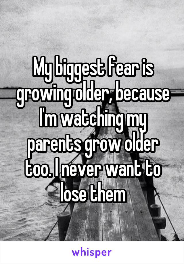 My biggest fear is growing older, because I'm watching my parents grow older too. I never want to lose them