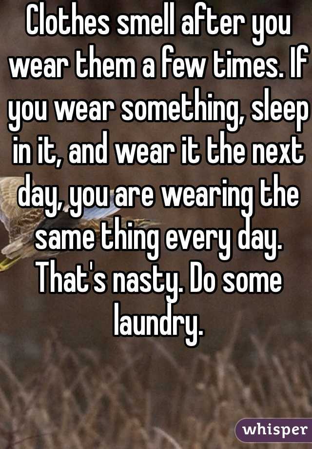 Clothes smell after you wear them a few times. If you wear something, sleep in it, and wear it the next day, you are wearing the same thing every day. That's nasty. Do some laundry. 