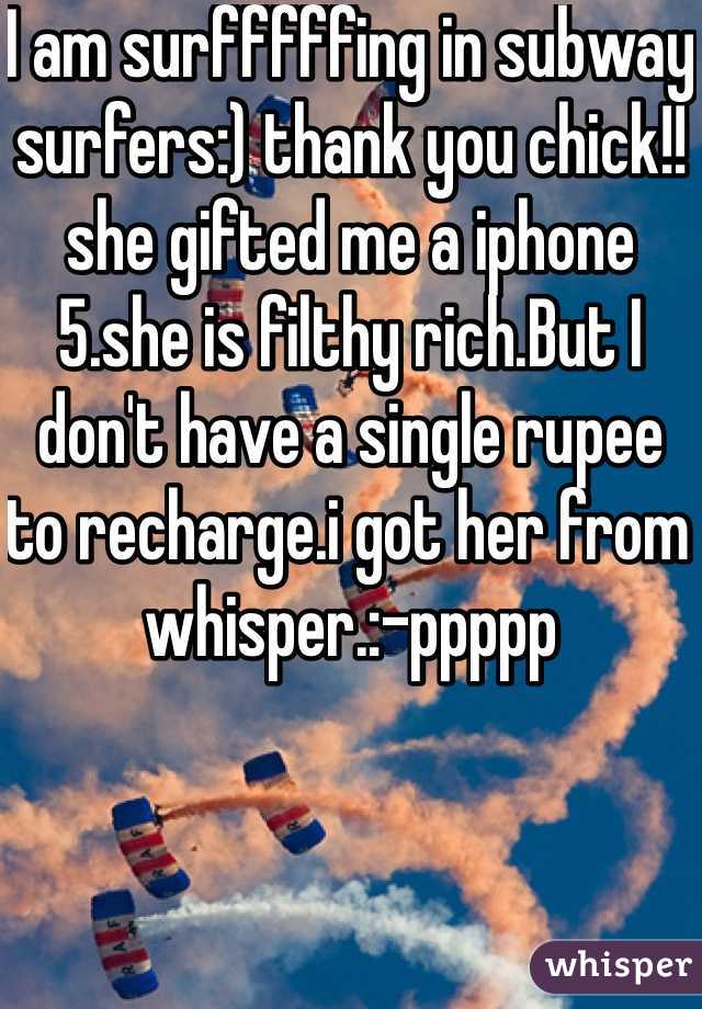 I am surfffffing in subway surfers:) thank you chick!!she gifted me a iphone 5.she is filthy rich.But I don't have a single rupee to recharge.i got her from whisper.:-ppppp