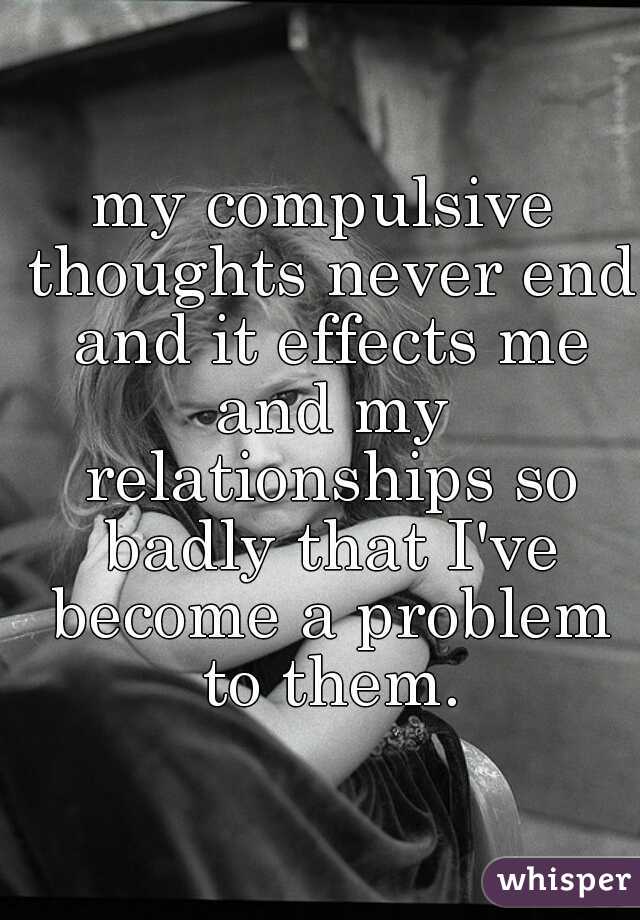 my compulsive thoughts never end and it effects me and my relationships so badly that I've become a problem to them.