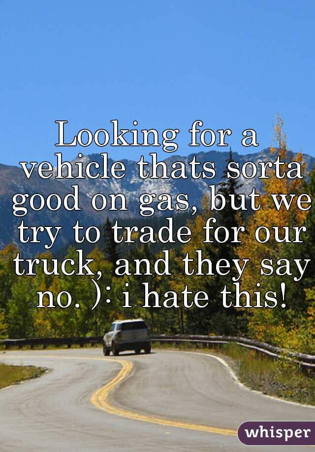 Looking for a vehicle thats sorta good on gas, but we try to trade for our truck, and they say no. ): i hate this!