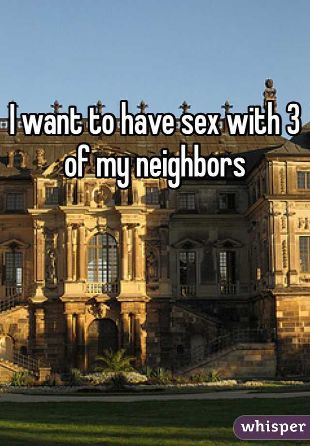 I want to have sex with 3 of my neighbors