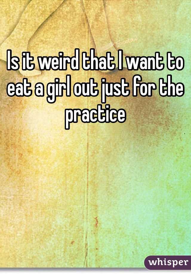 Is it weird that I want to eat a girl out just for the practice 
