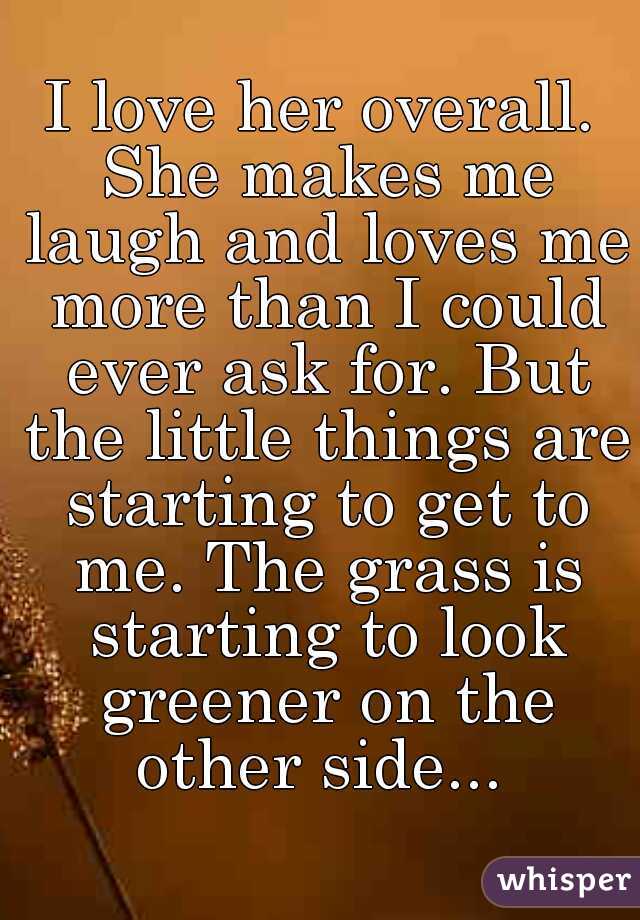 I love her overall. She makes me laugh and loves me more than I could ever ask for. But the little things are starting to get to me. The grass is starting to look greener on the other side... 