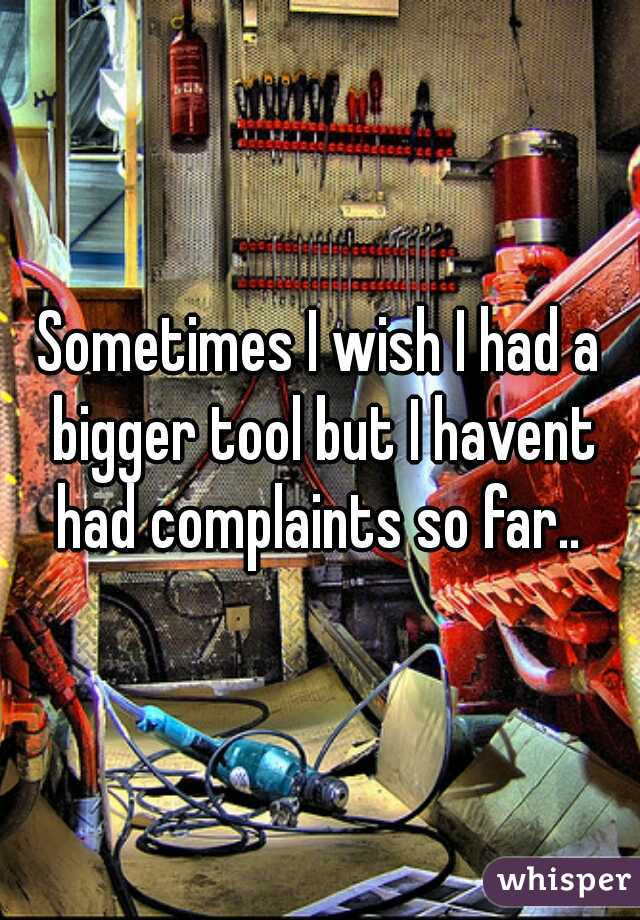 Sometimes I wish I had a bigger tool but I havent had complaints so far.. 