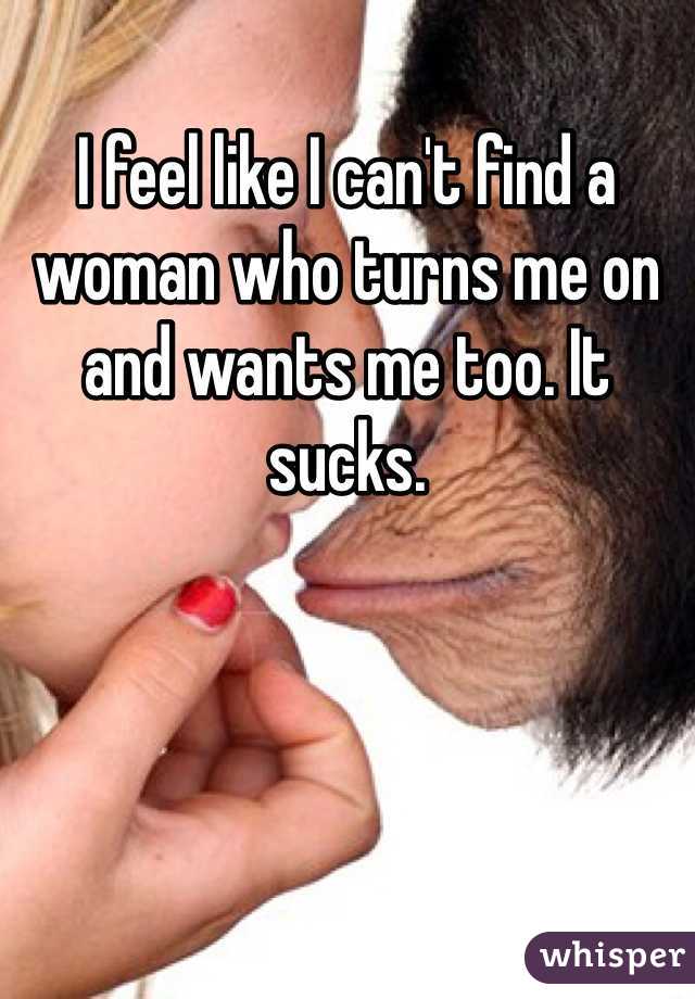 I feel like I can't find a woman who turns me on and wants me too. It sucks. 
