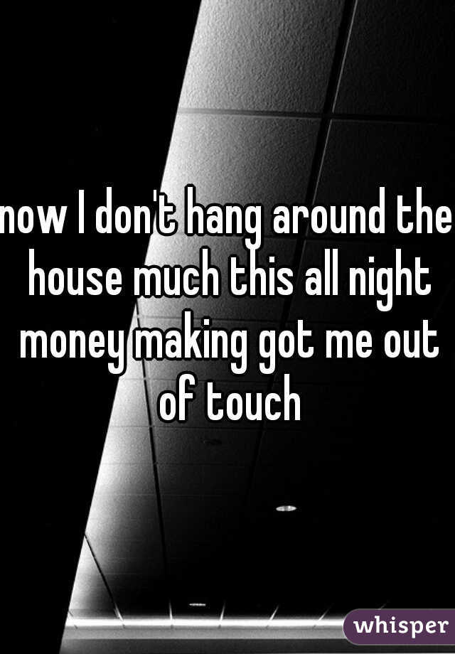 now I don't hang around the house much this all night money making got me out of touch