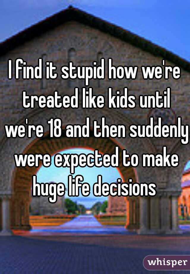 I find it stupid how we're treated like kids until we're 18 and then suddenly were expected to make huge life decisions 