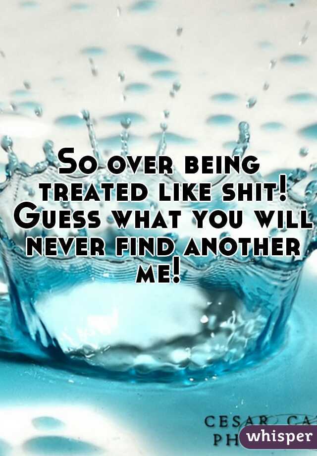 So over being treated like shit! Guess what you will never find another me! 