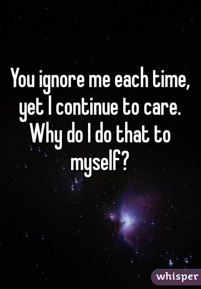 You ignore me each time, yet I continue to care. Why do I do that to myself? 