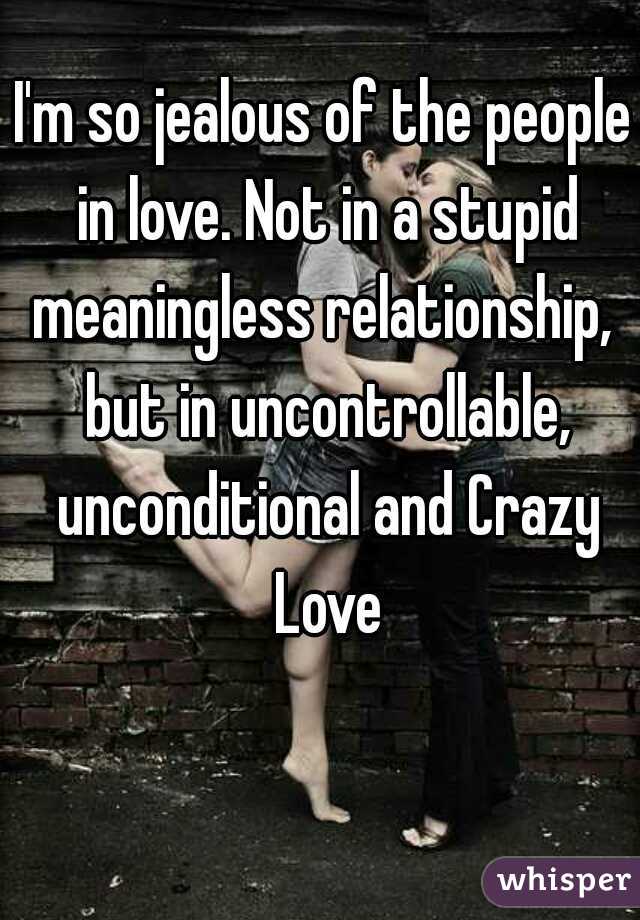 I'm so jealous of the people in love. Not in a stupid meaningless relationship,  but in uncontrollable, unconditional and Crazy Love