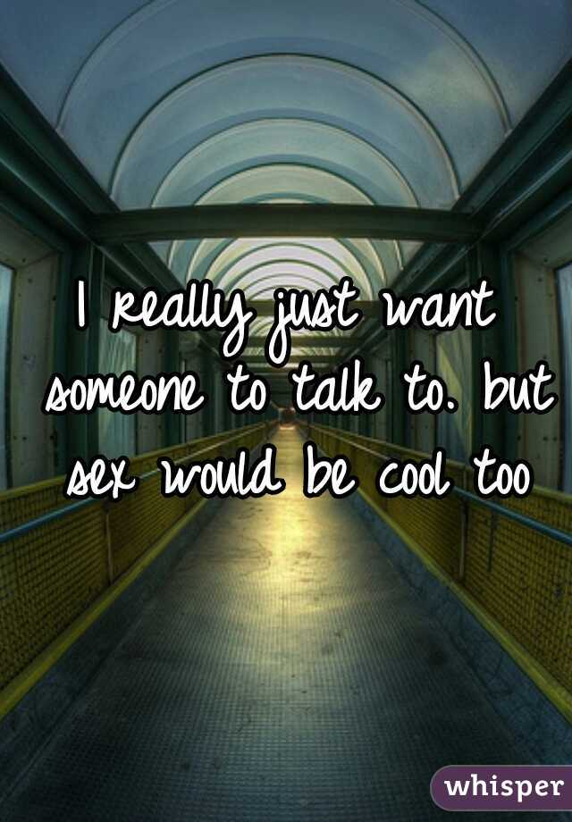 I really just want someone to talk to. but sex would be cool too