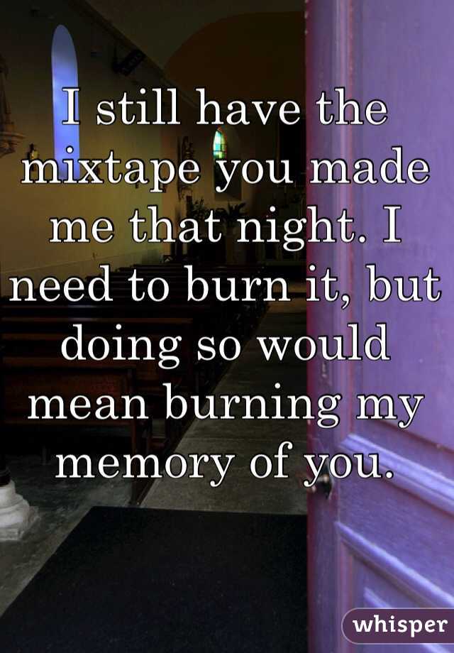 I still have the mixtape you made me that night. I need to burn it, but doing so would mean burning my memory of you.