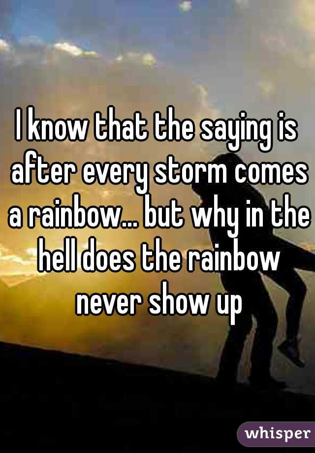 I know that the saying is after every storm comes a rainbow... but why in the hell does the rainbow never show up