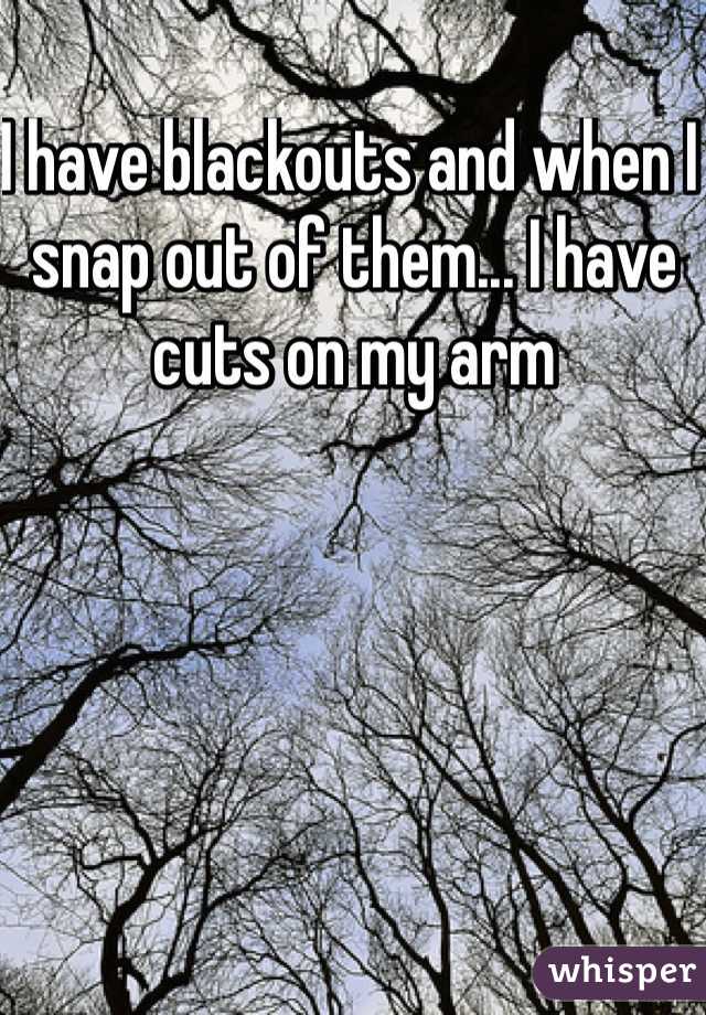 I have blackouts and when I snap out of them... I have cuts on my arm