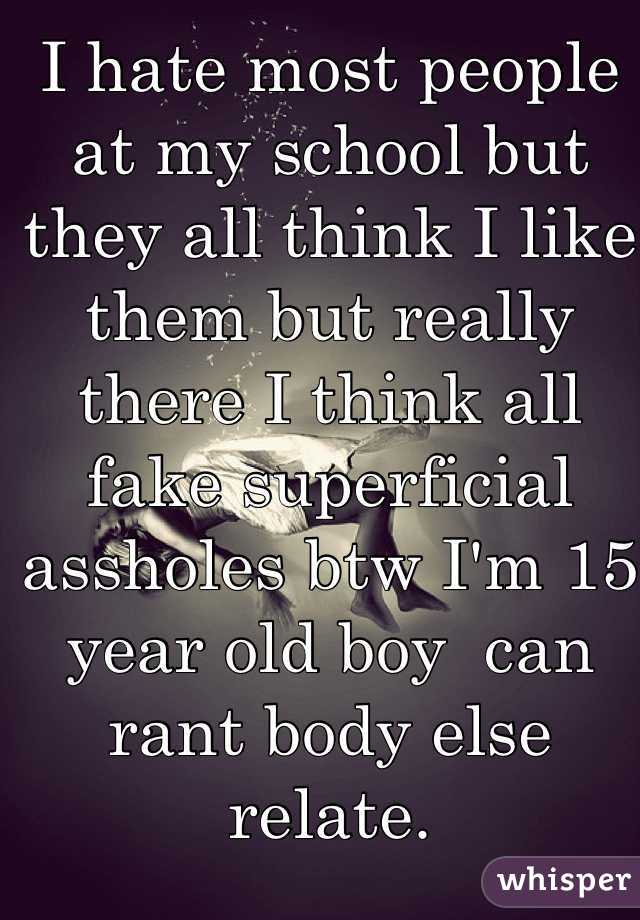 I hate most people at my school but they all think I like them but really there I think all fake superficial assholes btw I'm 15 year old boy  can rant body else relate.   