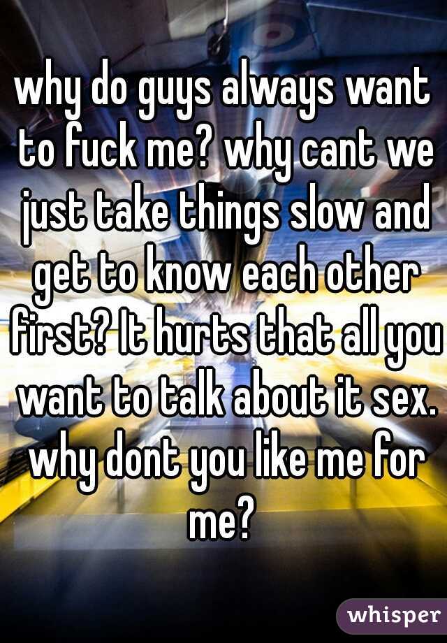 why do guys always want to fuck me? why cant we just take things slow and get to know each other first? It hurts that all you want to talk about it sex. why dont you like me for me? 
