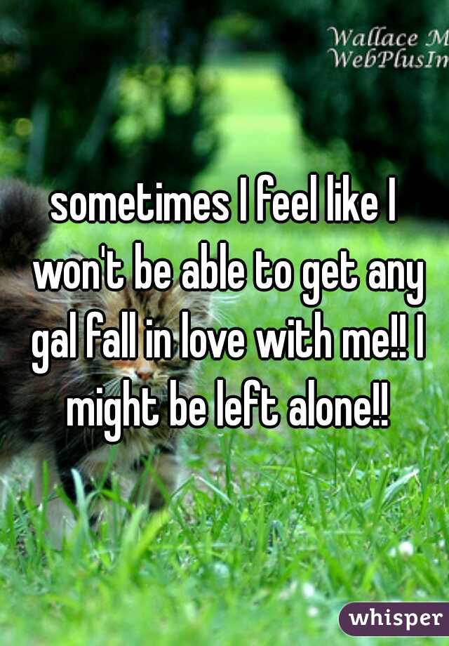 sometimes I feel like I won't be able to get any gal fall in love with me!! I might be left alone!!