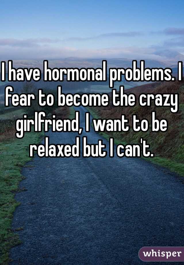 I have hormonal problems. I fear to become the crazy girlfriend, I want to be relaxed but I can't.