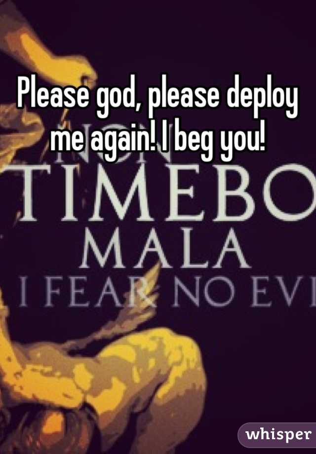 Please god, please deploy me again! I beg you!  