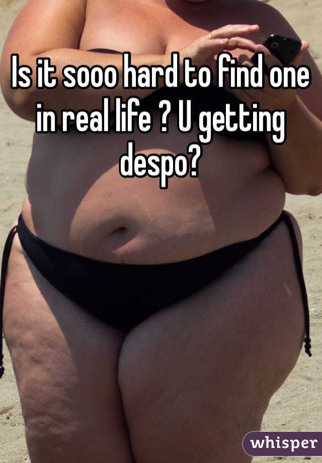 Is it sooo hard to find one in real life ? U getting despo? 