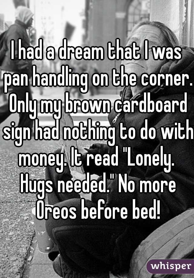 I had a dream that I was pan handling on the corner. Only my brown cardboard sign had nothing to do with money. It read "Lonely.  Hugs needed." No more Oreos before bed!