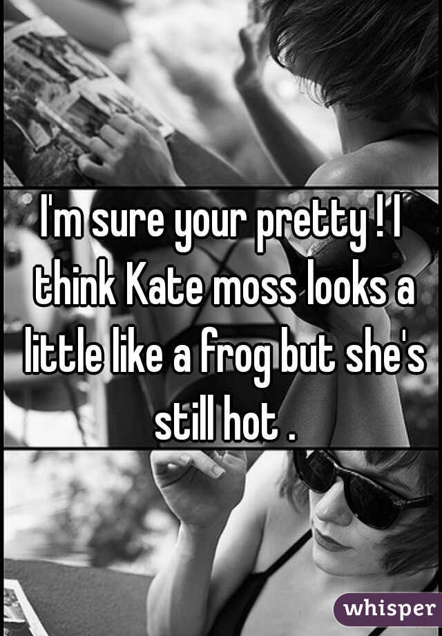 I'm sure your pretty ! I think Kate moss looks a little like a frog but she's still hot .