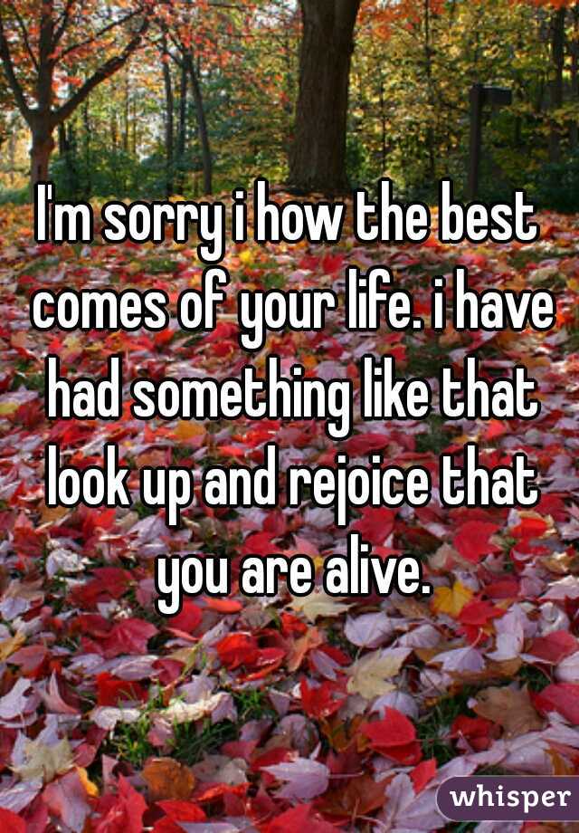 I'm sorry i how the best comes of your life. i have had something like that look up and rejoice that you are alive.