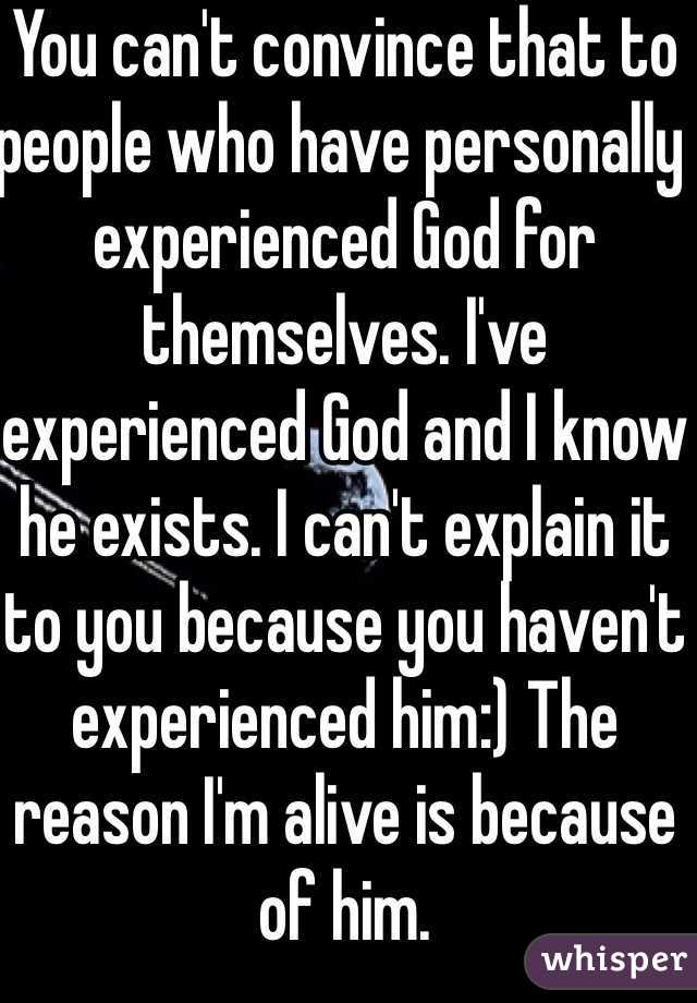 You can't convince that to people who have personally experienced God for themselves. I've experienced God and I know he exists. I can't explain it to you because you haven't experienced him:) The reason I'm alive is because of him.