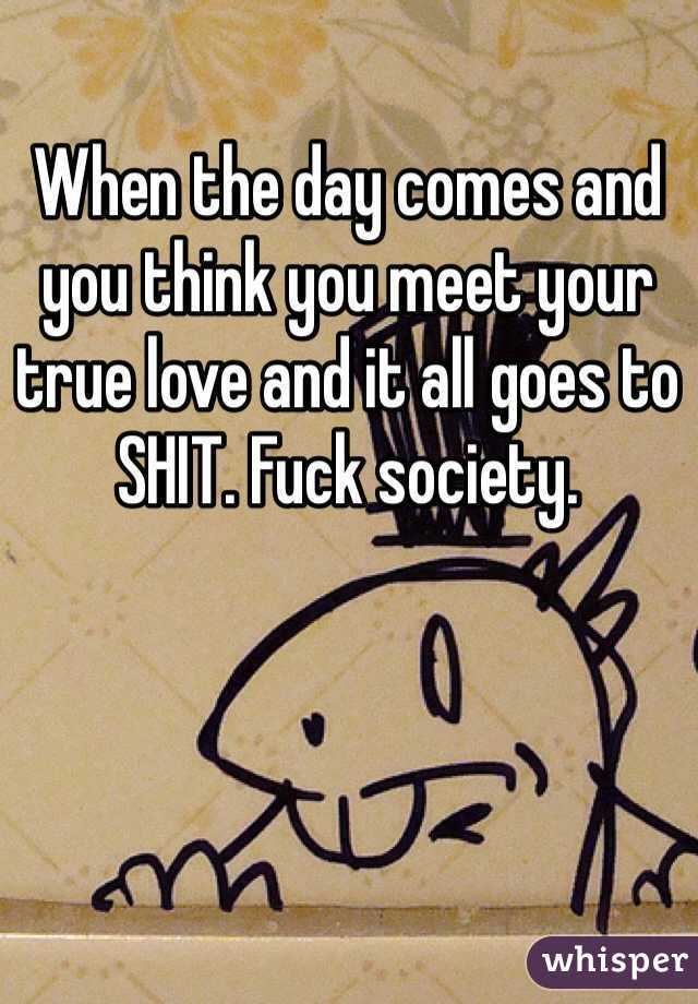 When the day comes and you think you meet your true love and it all goes to SHIT. Fuck society. 