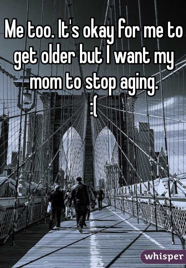 Me too. It's okay for me to get older but I want my mom to stop aging. 
:(